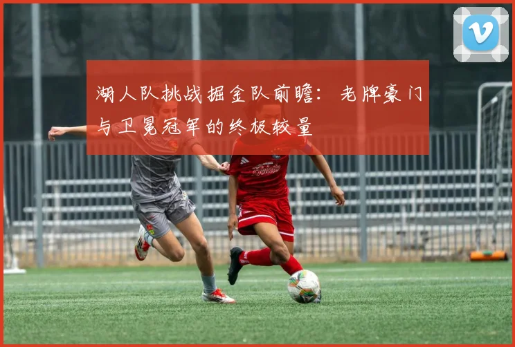 湖人队挑战掘金队前瞻：老牌豪门与卫冕冠军的终极较量
