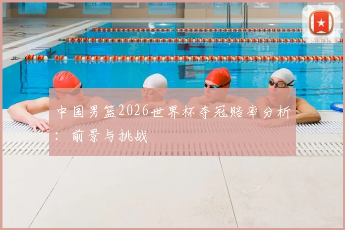 中国男篮2026世界杯夺冠赔率分析:前景与挑战