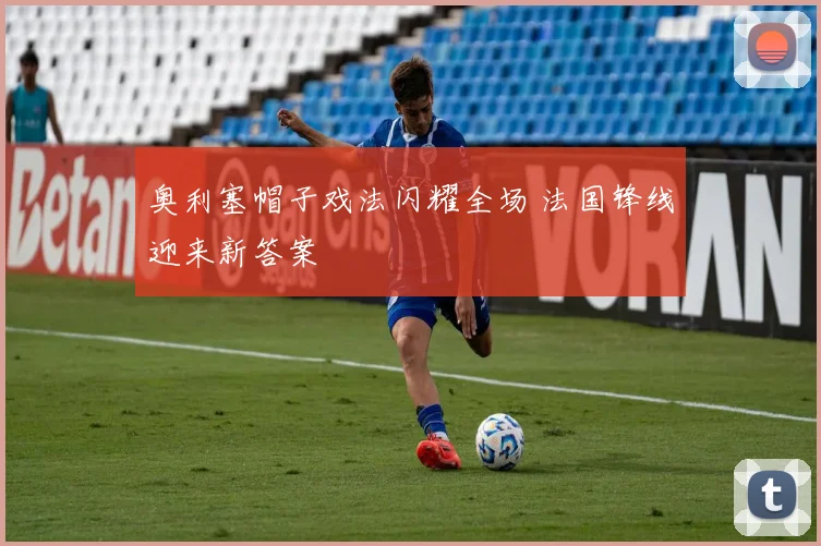 奥利塞帽子戏法闪耀全场 法国锋线迎来新答案