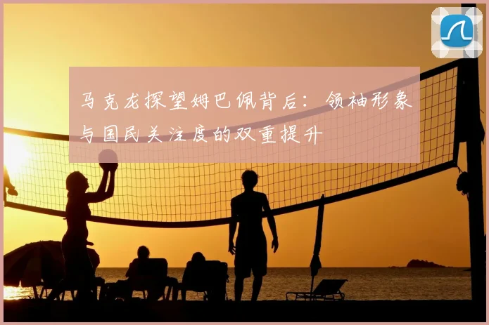 马克龙探望姆巴佩背后:领袖形象与国民关注度的双重提升