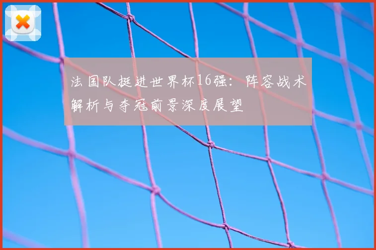 法国队挺进世界杯16强:阵容战术解析与夺冠前景深度展望