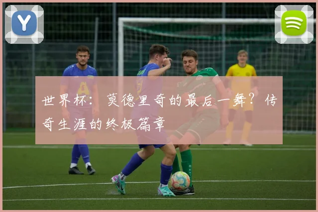 世界杯:莫德里奇的最后一舞?传奇生涯的终极篇章