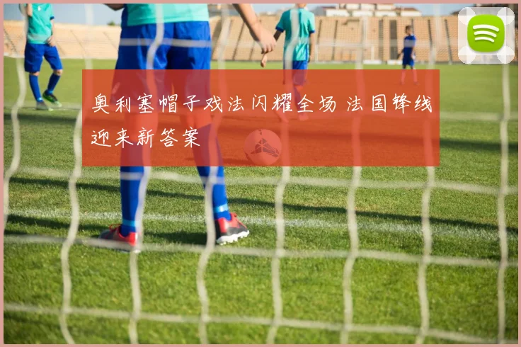 奥利塞帽子戏法闪耀全场 法国锋线迎来新答案