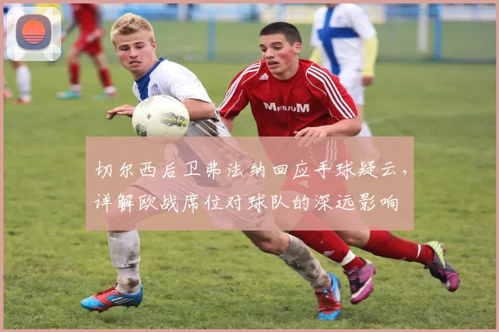 切尔西后卫弗法纳回应手球疑云,详解欧战席位对球队的深远影响